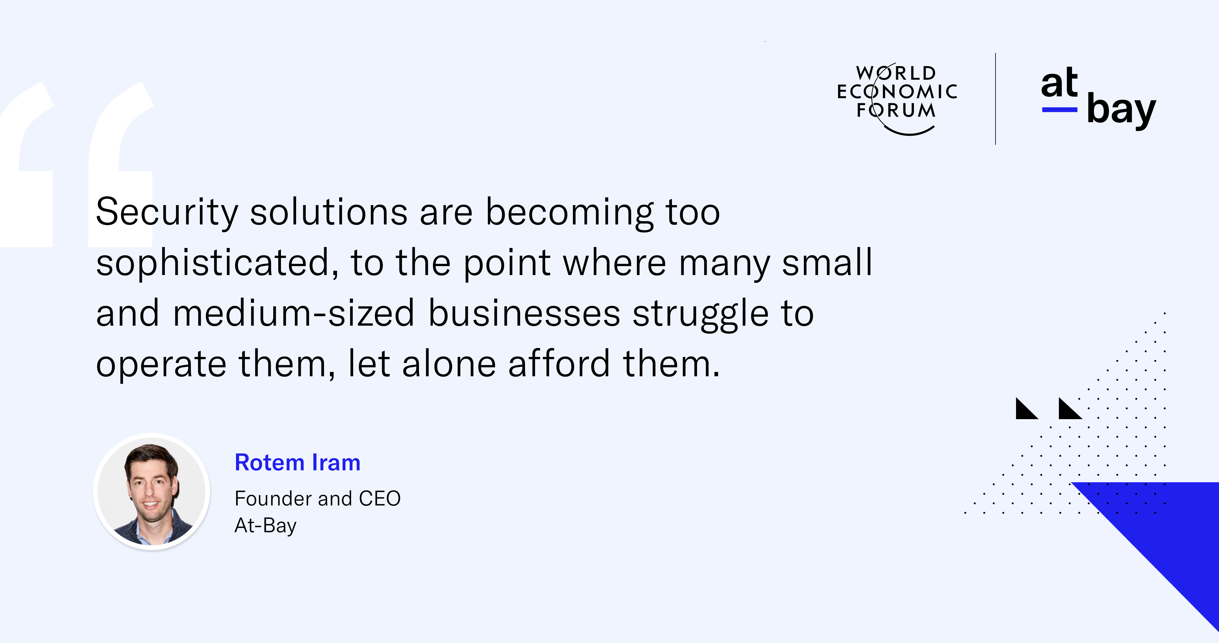 "Security solutions are becoming too sophisticated, to the point where many small and medium-sized businesses struggle to operate them, let alone afford them." - Rotem Iram, Founder and CEO, At-Bay